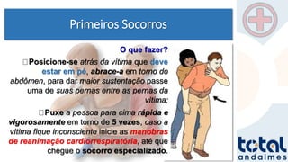 Primeiros Socorros
Posicione-se atrás da vítima que deve
estar em pé, abrace-a em torno do
abdômen, para dar maior sustentação passe
uma de suas pernas entre as pernas da
vítima;
Puxe a pessoa para cima rápida e
vigorosamente em torno de 5 vezes, caso a
vítima fique inconsciente inicie as manobras
de reanimação cardiorrespiratória, até que
chegue o socorro especializado.
O que fazer?
 