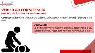 VERIFICAR CONSCIÊNCIA
(estado de lucidez do ser humano)
Como fazer: Estabilizar a coluna Cervical, tocar na vitima com as mãos nos ombros e chamar por três
vezes.
Observação:
Se a vítima estiver consciente, ela estará respirando e o seu
coração batendo, nesse caso verificar hemorragias e tratá-
las.
 