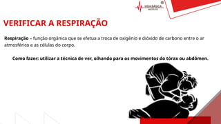 VERIFICAR A RESPIRAÇÃO
Respiração – função orgânica que se efetua a troca de oxigênio e dióxido de carbono entre o ar
atmosférico e as células do corpo.
Como fazer: utilizar a técnica de ver, olhando para os movimentos do tórax ou abdômen.
 
