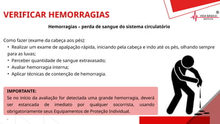VERIFICAR HEMORRAGIAS
Hemorragias – perda de sangue do sistema circulatório
Como fazer (exame da cabeça aos pés):
• Realizar um exame de apalpação rápida, iniciando pela cabeça e indo até os pés, olhando sempre
para as luvas;
• Perceber quantidade de sangue extravasado;
• Avaliar hemorragia interna;
• Aplicar técnicas de contenção de hemorragia.
IMPORTANTE:
Se no início da avaliação for detectada uma grande hemorragia, deverá
ser estancada de imediato por qualquer socorrista, usando
obrigatoriamente seus Equipamentos de Proteção Individual.
.
 