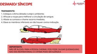 DESMAIO/ SÍNCOPE
TRATAMENTO:
1. Coloque a vítima deitada e areje o ambiente;
2. Afrouxe a roupa para melhorar a circulação de sangue;
3. Afaste os curiosos e chame socorro imediato;
4. Eleve os membros inferiores se não houver contra indicação.
IMPORTANTE:
NÃO DÊ ÁLCOOL PARA A PESSOA CHEIRAR, POIS PODE CAUSAR QUEIMADURAS
NAS VIAS RESPIRATÓRIAS; E A VÍTIMA PODE SER ALÉRGICA
 