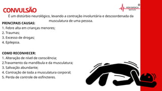 CONVULSÃO
É um distúrbio neurológico, levando a contração involuntária e descoordenada da
musculatura de uma pessoa.
PRINCIPAIS CAUSAS:
1. Febre alta em crianças menores;
2. Traumas;
3. Excesso de drogas;
4. Epilepsia.
COMO RECONHECER:
1. Alteração de nível de consciência;
2.Travamento da mandíbula e da musculatura;
3. Salivação abundante;
4. Contração de toda a musculatura corporal;
5. Perda de controle de esfíncteres.
 