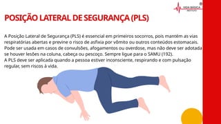 A Posição Lateral de Segurança (PLS) é essencial em primeiros socorros, pois mantém as vias
respiratórias abertas e previne o risco de asfixia por vômito ou outros conteúdos estomacais.
Pode ser usada em casos de convulsões, afogamentos ou overdose, mas não deve ser adotada
se houver lesões na coluna, cabeça ou pescoço. Sempre ligue para o SAMU (192).
A PLS deve ser aplicada quando a pessoa estiver inconsciente, respirando e com pulsação
regular, sem riscos à vida.
POSIÇÃOLATERALDESEGURANÇA(PLS)
 
