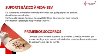 SUPORTEBÁSICOÀVIDA-SBV
É o tratamento provisório e imediato ministrado por qualquer pessoa, em caso
de acidentes ou mal súbito.
Conhecendo o corpo humano, é possível identificar os problemas mais comuns
para facilitar a prestação dos primeiros socorros.
PRIMEIROSSOCORROS
Define-se como Primeiro Socorros, os primeiros cuidados recebidos por
um ser vivo, logo após este ter sofrido lesões, oriundas de um acidente ou
de qualquer outro tipo de evento.
 