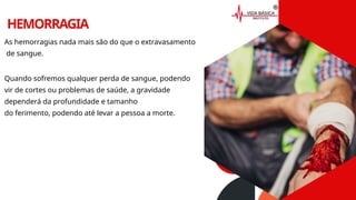 HEMORRAGIA
As hemorragias nada mais são do que o extravasamento
de sangue.
Quando sofremos qualquer perda de sangue, podendo
vir de cortes ou problemas de saúde, a gravidade
dependerá da profundidade e tamanho
do ferimento, podendo até levar a pessoa a morte.
 