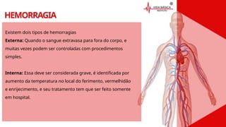 HEMORRAGIA
Existem dois tipos de hemorragias
Externa: Quando o sangue extravasa para fora do corpo, e
muitas vezes podem ser controladas com procedimentos
simples.
Interna: Essa deve ser considerada grave, é identificada por
aumento da temperatura no local do ferimento, vermelhidão
e enrijecimento, e seu tratamento tem que ser feito somente
em hospital.
 