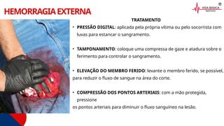 HEMORRAGIAEXTERNA
TRATAMENTO
• PRESSÃO DIGITAL: aplicada pela própria vítima ou pelo socorrista com
luvas para estancar o sangramento.
• TAMPONAMENTO: coloque uma compressa de gaze e atadura sobre o
ferimento para controlar o sangramento.
• ELEVAÇÃO DO MEMBRO FERIDO: levante o membro ferido, se possível,
para reduzir o fluxo de sangue na área do corte.
• COMPRESSÃO DOS PONTOS ARTERIAIS: com a mão protegida,
pressione
os pontos arteriais para diminuir o fluxo sanguíneo na lesão.
 