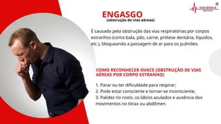 ENGASGO
COMO RECONHECER OVACE (OBSTRUÇÃO DE VIAS
AÉREAS POR CORPO ESTRANHO)
É causado pela obstrução das vias respiratórias por corpos
estranhos (como bala, pão, carne, prótese dentária, líquidos,
etc.), bloqueando a passagem de ar para os pulmões.
(obstrução de vias aéreas)
1. Parar ou ter dificuldade para respirar;
2. Pode estar consciente e tornar-se inconsciente;
3. Palidez no rosto, os lábios azulados e ausência dos
movimentos no tórax ou abdômen.
 