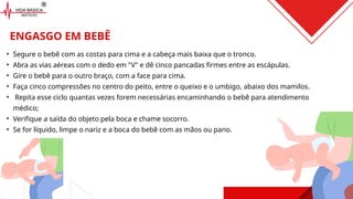 • Segure o bebê com as costas para cima e a cabeça mais baixa que o tronco.
• Abra as vias aéreas com o dedo em "V" e dê cinco pancadas firmes entre as escápulas.
• Gire o bebê para o outro braço, com a face para cima.
• Faça cinco compressões no centro do peito, entre o queixo e o umbigo, abaixo dos mamilos.
• Repita esse ciclo quantas vezes forem necessárias encaminhando o bebê para atendimento
médico;
• Verifique a saída do objeto pela boca e chame socorro.
• Se for líquido, limpe o nariz e a boca do bebê com as mãos ou pano.
ENGASGO EM BEBÊ
 