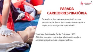 PARADA
CARDIORRESPIRATÓRIA
É a ausência de movimentos respiratórios e de
batimentos cardíacos, este quadro é muito grave e
requer socorro urgente e especializado,
Técnica de Reanimação Cardio Pulmonar - RCP.
Objetivo: manter a respiração e o batimento cardíaco
artificialmente através de esforço mecânico.
 