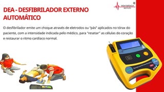 DEA-DESFIBRILADOREXTERNO
AUTOMÁTICO
O desfibrilador emite um choque através de eletrodos ou “pás” aplicados no tórax do
paciente, com a intensidade indicada pelo médico, para "resetar" as células do coração
e restaurar o ritmo cardíaco normal.
 