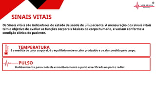 CONSUMIDORES
INDIVIDUAIS
INSTITUIÇÕES
PRIVADAS
SINAIS VITAIS
Os Sinais vitais são indicadores do estado de saúde de um paciente. A mensuração dos sinais vitais
tem o objetivo de avaliar as funções corporais básicas do corpo humano, e variam conforme a
condição clínica do paciente.
INSTITUIÇÕES
DE ENSINO
TEMPERATURA
É a medida do calor corporal, é o equilíbrio entre o calor produzido e o calor perdido pelo corpo.
PULSO
Habitualmente para controle e monitoramento o pulso é verificado no ponto radial.
 