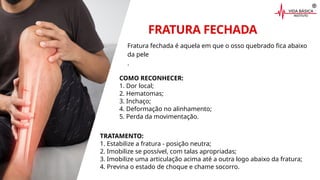 FRATURA FECHADA
COMO RECONHECER:
1. Dor local;
2. Hematomas;
3. Inchaço;
4. Deformação no alinhamento;
5. Perda da movimentação.
TRATAMENTO:
1. Estabilize a fratura - posição neutra;
2. Imobilize se possível, com talas apropriadas;
3. Imobilize uma articulação acima até a outra logo abaixo da fratura;
4. Previna o estado de choque e chame socorro.
Fratura fechada é aquela em que o osso quebrado fica abaixo
da pele
.
 