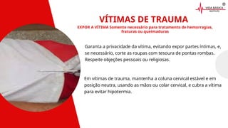 VÍTIMAS DE TRAUMA
EXPOR A VÍTIMA Somente necessário para tratamento de hemorragias,
fraturas ou queimaduras
Garanta a privacidade da vítima, evitando expor partes íntimas, e,
se necessário, corte as roupas com tesoura de pontas rombas.
Respeite objeções pessoais ou religiosas.
Em vítimas de trauma, mantenha a coluna cervical estável e em
posição neutra, usando as mãos ou colar cervical, e cubra a vítima
para evitar hipotermia.
 