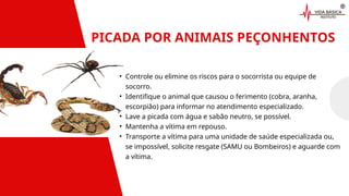 PICADA POR ANIMAIS PEÇONHENTOS
• Controle ou elimine os riscos para o socorrista ou equipe de
socorro.
• Identifique o animal que causou o ferimento (cobra, aranha,
escorpião) para informar no atendimento especializado.
• Lave a picada com água e sabão neutro, se possível.
• Mantenha a vítima em repouso.
• Transporte a vítima para uma unidade de saúde especializada ou,
se impossível, solicite resgate (SAMU ou Bombeiros) e aguarde com
a vítima.
 