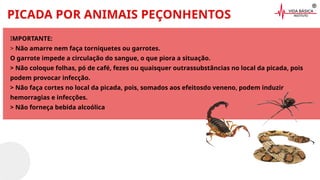PICADA POR ANIMAIS PEÇONHENTOS
IMPORTANTE:
> Não amarre nem faça torniquetes ou garrotes.
O garrote impede a circulação do sangue, o que piora a situação.
> Não coloque folhas, pó de café, fezes ou quaisquer outrassubstâncias no local da picada, pois
podem provocar infecção.
> Não faça cortes no local da picada, pois, somados aos efeitosdo veneno, podem induzir
hemorragias e infecções.
> Não forneça bebida alcoólica
 