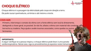 Primeiro, interrompa o contato da vítima com a fonte elétrica sem tocá-la diretamente,
desligando a chave geral, se possível. Se não for, afaste a vítima com material não condutor, como
borracha ou madeira. Peça ajuda e avalie traumas associados, como quedas ou outros
ferimentos.
CHOQUEELÉTRICO
Choque elétrico é a passagem da eletricidade pelo corpo em direção a terra.
Ele pode causar queimaduras, arritmias e até mesmo a morte.
COMOAGIR:
IMPORTANTE:
A seguir verifique se a pessoa respira, o choque elétrico pode levar à uma parada
cardiorrespiratória. Nesse caso, siga os procedimentos já expostos neste treinamento.
 