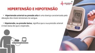 HIPERTENSÃO E HIPOTENSÃO
• Hipertensão arterial ou pressão alta é uma doença caracterizada pela
elevação dos níveis tensionais no sangue.
• Hipotensão, ou pressão baixa, significa que a sua pressão arterial
é mais baixa do que o esperado.
 