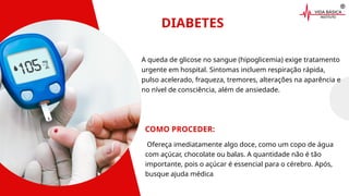 DIABETES
COMO PROCEDER:
A queda de glicose no sangue (hipoglicemia) exige tratamento
urgente em hospital. Sintomas incluem respiração rápida,
pulso acelerado, fraqueza, tremores, alterações na aparência e
no nível de consciência, além de ansiedade.
Ofereça imediatamente algo doce, como um copo de água
com açúcar, chocolate ou balas. A quantidade não é tão
importante, pois o açúcar é essencial para o cérebro. Após,
busque ajuda médica
 