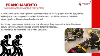 A vítima deve ser fixada na prancha com três cintos: no tórax, quadril e abaixo dos joelhos.
Após ajustar tronco e pernas, a cabeça é fixada com o imobilizador lateral. Somente
depois, pode-se liberar a imobilização manual.
PRANCHAMENTO
(MOVIMENTAÇÃO, REMOÇÃO E TRANSPORTE)
As técnicas para colocar pacientes na prancha longa devem garantir a estabilização da
coluna vertebral, movimentando a vítima de forma integrada.
As manobras de rolamento são as mais utilizadas.
 