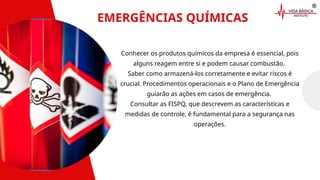 EMERGÊNCIAS QUÍMICAS
Conhecer os produtos químicos da empresa é essencial, pois
alguns reagem entre si e podem causar combustão.
Saber como armazená-los corretamente e evitar riscos é
crucial. Procedimentos operacionais e o Plano de Emergência
guiarão as ações em casos de emergência.
Consultar as FISPQ, que descrevem as características e
medidas de controle, é fundamental para a segurança nas
operações.
 