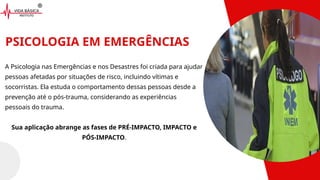 PSICOLOGIA EM EMERGÊNCIAS
A Psicologia nas Emergências e nos Desastres foi criada para ajudar
pessoas afetadas por situações de risco, incluindo vítimas e
socorristas. Ela estuda o comportamento dessas pessoas desde a
prevenção até o pós-trauma, considerando as experiências
pessoais do trauma.
Sua aplicação abrange as fases de PRÉ-IMPACTO, IMPACTO e
PÓS-IMPACTO.
 