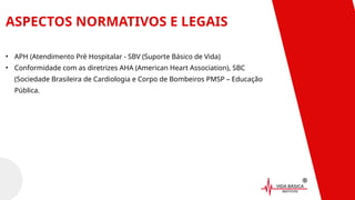 ASPECTOS NORMATIVOS E LEGAIS
• APH (Atendimento Pré Hospitalar - SBV (Suporte Básico de Vida)
• Conformidade com as diretrizes AHA (American Heart Association), SBC
(Sociedade Brasileira de Cardiologia e Corpo de Bombeiros PMSP – Educação
Pública.
 