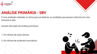 ANÁLISE PRIMÁRIA - SBV
É uma avaliação realizada na vítima para se detectar as condições que possam colocá-la em risco
iminente à vida.
Existem dois tipos de análises primárias:
1. Em vítimas de casos clínicos
2. Em vítimas de acidentes traumáticos
 