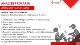 SEQUÊNCIA DE PROCEDIMENTOS
Segurança do local e avaliaçãoda responsividade da vítima:
1. Verifique se o local está seguro (elimine os riscos se possível);
2. Solicite ajuda imediatamente;
3. Utilizar EPI;
4. Chame a vítima tocando os ombros;
5. Se inconsciente, libere as vias aéreas, checar respiração;
6. Se ausente ou gasping, inicie a RCP pelas compressões torácicas até
a chegada do DEA e da ajuda;
7. Se inconsciente e respira observe se a respiração está normal e
não agônica (gasping), libere as vias aéreas com uma a das manobras abaixo. Nos casos
de gasping iniciar imediatamente a RCP.
ANÁLISE PRIMÁRIA
VÍTIMAS DE CASO CLÍNICO
 