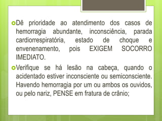 Dê prioridade ao atendimento dos casos de
hemorragia abundante, inconsciência, parada
cardiorrespiratória, estado de choque e
envenenamento, pois EXIGEM SOCORRO
IMEDIATO.
Verifique se há lesão na cabeça, quando o
acidentado estiver inconsciente ou semiconsciente.
Havendo hemorragia por um ou ambos os ouvidos,
ou pelo nariz, PENSE em fratura de crânio;
 