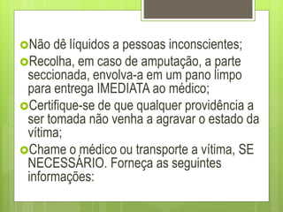 Não dê líquidos a pessoas inconscientes;
Recolha, em caso de amputação, a parte
seccionada, envolva-a em um pano limpo
para entrega IMEDIATA ao médico;
Certifique-se de que qualquer providência a
ser tomada não venha a agravar o estado da
vítima;
Chame o médico ou transporte a vítima, SE
NECESSÁRIO. Forneça as seguintes
informações:
 