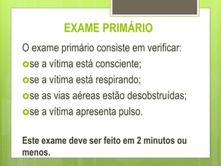 EXAME PRIMÁRIO
O exame primário consiste em verificar:
se a vítima está consciente;
se a vítima está respirando;
se as vias aéreas estão desobstruídas;
se a vítima apresenta pulso.
Este exame deve ser feito em 2 minutos ou
menos.
 