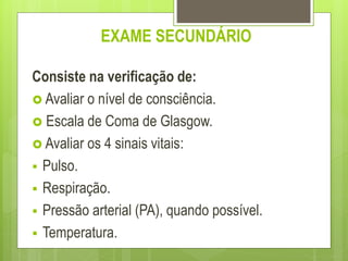EXAME SECUNDÁRIO
Consiste na verificação de:
 Avaliar o nível de consciência.
 Escala de Coma de Glasgow.
 Avaliar os 4 sinais vitais:
 Pulso.
 Respiração.
 Pressão arterial (PA), quando possível.
 Temperatura.
 