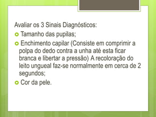 Avaliar os 3 Sinais Diagnósticos:
 Tamanho das pupilas;
 Enchimento capilar (Consiste em comprimir a
polpa do dedo contra a unha até esta ficar
branca e libertar a pressão) A recoloração do
leito ungueal faz-se normalmente em cerca de 2
segundos;
 Cor da pele.
 