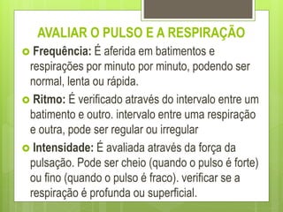 AVALIAR O PULSO E A RESPIRAÇÃO
 Frequência: É aferida em batimentos e
respirações por minuto por minuto, podendo ser
normal, lenta ou rápida.
 Ritmo: É verificado através do intervalo entre um
batimento e outro. intervalo entre uma respiração
e outra, pode ser regular ou irregular
 Intensidade: É avaliada através da força da
pulsação. Pode ser cheio (quando o pulso é forte)
ou fino (quando o pulso é fraco). verificar se a
respiração é profunda ou superficial.
 