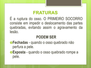 FRATURAS
É a ruptura do osso. O PRIMEIRO SOCORRO
consiste em impedir o deslocamento das partes
quebradas, evitando assim o agravamento da
lesão.
PODEM SER
Fechadas - quando o osso quebrado não
perfura a pele.
Exposta - quando o osso quebrado rompe a
pele.
 
