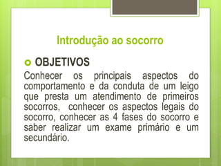Introdução ao socorro
 OBJETIVOS
Conhecer os principais aspectos do
comportamento e da conduta de um leigo
que presta um atendimento de primeiros
socorros, conhecer os aspectos legais do
socorro, conhecer as 4 fases do socorro e
saber realizar um exame primário e um
secundário.
 