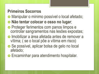 Primeiros Socorros
 Manipular o mínimo possível o local afetado;
 Não tentar colocar o osso no lugar;
 Proteger ferimentos com panos limpos e
controlar sangramentos nas lesões expostas;
 Imobilizar a área afetada antes de remover a
vítima; ( se o local põe a vítima em risco)
 Se possível, aplicar bolsa de gelo no local
afetado;
 Encaminhar para atendimento hospitalar.
 