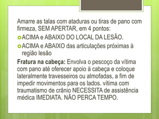 Amarre as talas com ataduras ou tiras de pano com
firmeza, SEM APERTAR, em 4 pontos:
ACIMA e ABAIXO DO LOCAL DA LESÃO.
ACIMA e ABAIXO das articulações próximas à
região lesão
Fratura na cabeça: Envolva o pescoço da vítima
com pano até oferecer apoio à cabeça e coloque
lateralmente travesseiros ou almofadas, a fim de
impedir movimentos para os lados. vítima com
traumatismo de crânio NECESSITA de assistência
médica IMEDIATA. NÃO PERCA TEMPO.
 