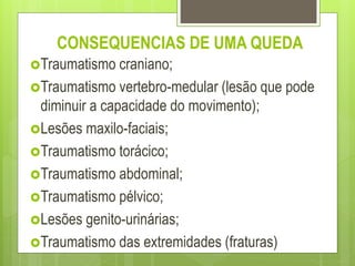 Traumatismo craniano;
Traumatismo vertebro-medular (lesão que pode
diminuir a capacidade do movimento);
Lesões maxilo-faciais;
Traumatismo torácico;
Traumatismo abdominal;
Traumatismo pélvico;
Lesões genito-urinárias;
Traumatismo das extremidades (fraturas)
CONSEQUENCIAS DE UMA QUEDA
 