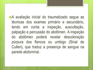 A avaliação inicial do traumatizado segue as
técnicas dos exames primário e secundário,
tendo em conta a inspeção, auscultação,
palpação e percussão do abdômen. A inspeção
do abdômen poderá revelar descoloração
púrpura dos flancos ou umbigo (Sinal de
Cullen), que traduz a presença de sangue na
parede abdominal.
 