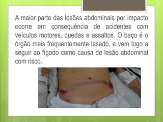 A maior parte das lesões abdominais por impacto
ocorre em consequência de acidentes com
veículos motores, quedas e assaltos. O baço é o
órgão mais frequentemente lesado, e vem logo a
seguir ao fígado como causa de lesão abdominal
com risco.
 