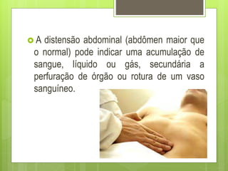  A distensão abdominal (abdômen maior que
o normal) pode indicar uma acumulação de
sangue, líquido ou gás, secundária a
perfuração de órgão ou rotura de um vaso
sanguíneo.
 