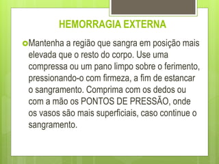 HEMORRAGIA EXTERNA
Mantenha a região que sangra em posição mais
elevada que o resto do corpo. Use uma
compressa ou um pano limpo sobre o ferimento,
pressionando-o com firmeza, a fim de estancar
o sangramento. Comprima com os dedos ou
com a mão os PONTOS DE PRESSÃO, onde
os vasos são mais superficiais, caso continue o
sangramento.
 