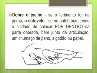 Dobre o joelho - se o ferimento for na
perna; o cotovelo - se no antebraço, tendo
o cuidado de colocar POR DENTRO da
parte dobrada, bem junto da articulação,
um chumaço de pano, algodão ou papel.
 