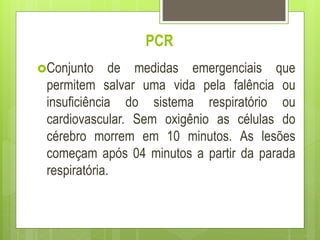 PCR
Conjunto de medidas emergenciais que
permitem salvar uma vida pela falência ou
insuficiência do sistema respiratório ou
cardiovascular. Sem oxigênio as células do
cérebro morrem em 10 minutos. As lesões
começam após 04 minutos a partir da parada
respiratória.
 
