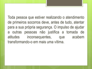 Toda pessoa que estiver realizando o atendimento
de primeiros socorros deve, antes de tudo, atentar
para a sua própria segurança. O impulso de ajudar
a outras pessoas não justifica a tomada de
atitudes inconsequentes, que acabem
transformando-o em mais uma vítima.
 