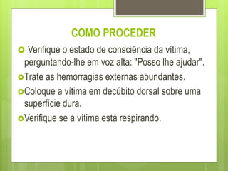 COMO PROCEDER
 Verifique o estado de consciência da vítima,
perguntando-lhe em voz alta: "Posso lhe ajudar".
Trate as hemorragias externas abundantes.
Coloque a vítima em decúbito dorsal sobre uma
superfície dura.
Verifique se a vítima está respirando.
 