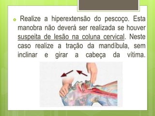  Realize a hiperextensão do pescoço. Esta
manobra não deverá ser realizada se houver
suspeita de lesão na coluna cervical. Neste
caso realize a tração da mandíbula, sem
inclinar e girar a cabeça da vítima.
 