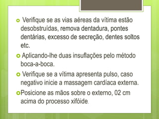  Verifique se as vias aéreas da vítima estão
desobstruídas, remova dentadura, pontes
dentárias, excesso de secreção, dentes soltos
etc.
 Aplicando-lhe duas insuflações pelo método
boca-a-boca.
 Verifique se a vítima apresenta pulso, caso
negativo inicie a massagem cardíaca externa.
Posicione as mãos sobre o externo, 02 cm
acima do processo xifóide.
 